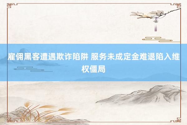 雇佣黑客遭遇欺诈陷阱 服务未成定金难退陷入维权僵局