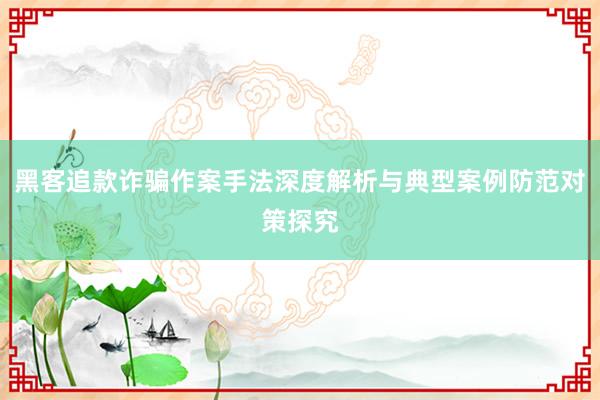 黑客追款诈骗作案手法深度解析与典型案例防范对策探究