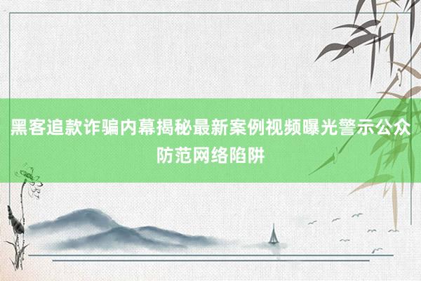 黑客追款诈骗内幕揭秘最新案例视频曝光警示公众防范网络陷阱