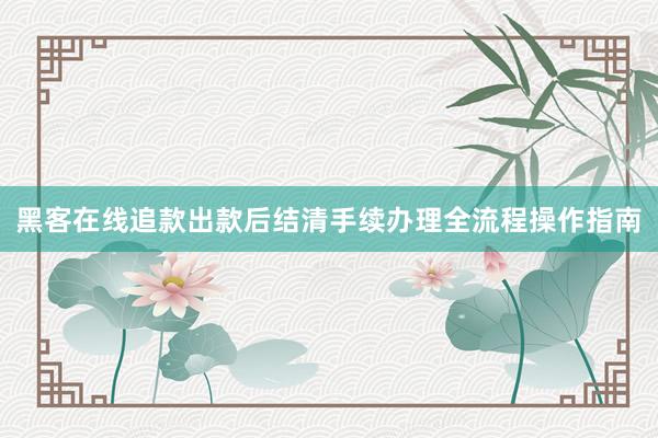 黑客在线追款出款后结清手续办理全流程操作指南