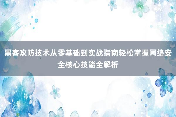 黑客攻防技术从零基础到实战指南轻松掌握网络安全核心技能全解析