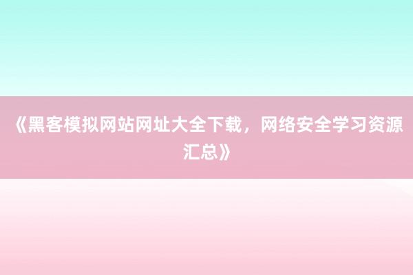 《黑客模拟网站网址大全下载，网络安全学习资源汇总》